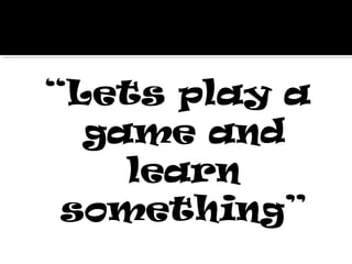 “Lets play a
game and
learn
something”
 