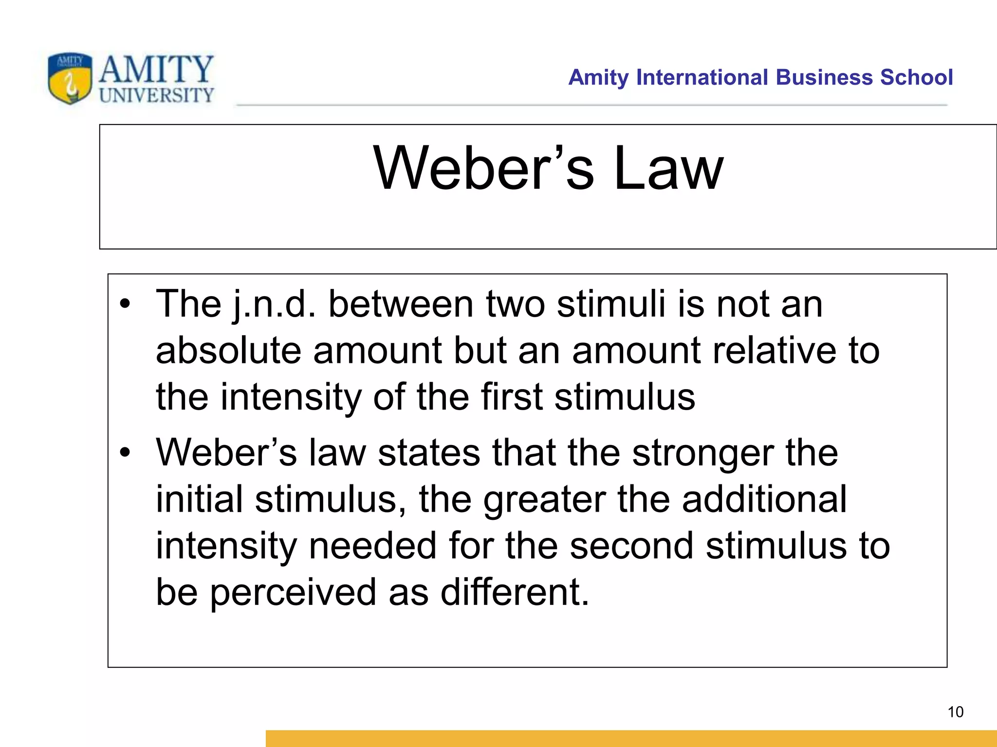 Amity International Business School 
10 
Weber’s Law 
• The j.n.d. between two stimuli is not an 
absolute amount but an amount relative to 
the intensity of the first stimulus 
• Weber’s law states that the stronger the 
initial stimulus, the greater the additional 
intensity needed for the second stimulus to 
be perceived as different. 
 