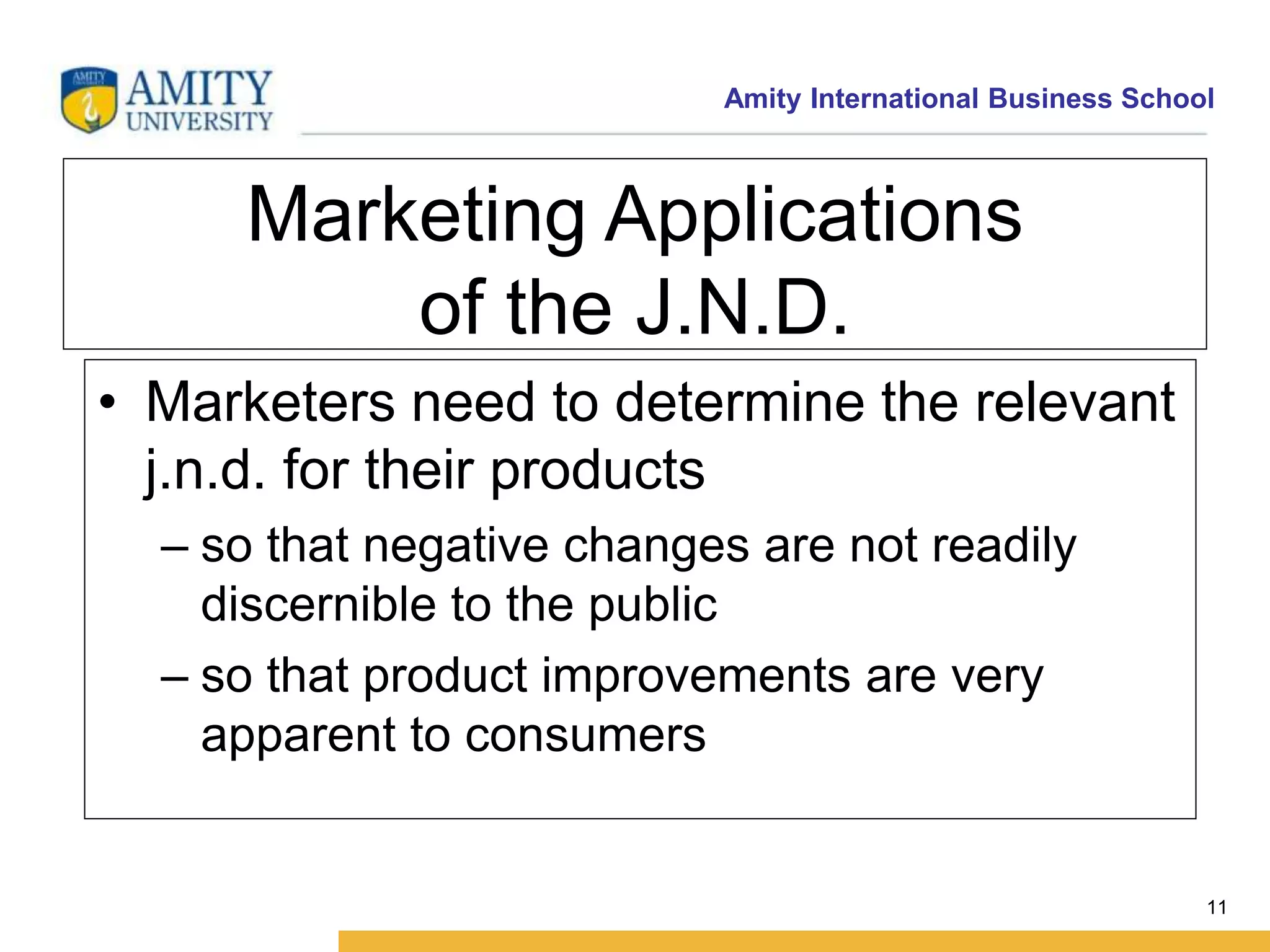 Amity International Business School 
11 
Marketing Applications 
of the J.N.D. 
• Marketers need to determine the relevant 
j.n.d. for their products 
– so that negative changes are not readily 
discernible to the public 
– so that product improvements are very 
apparent to consumers 
 