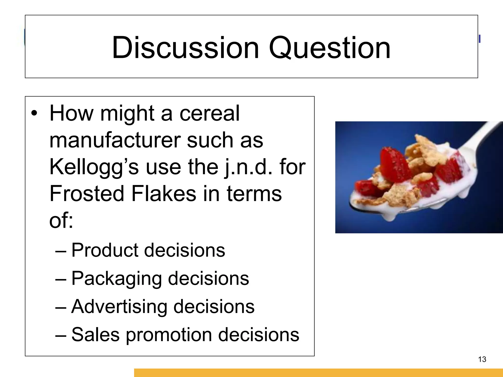 Amity International Business School 
13 
Discussion Question 
• How might a cereal 
manufacturer such as 
Kellogg’s use the j.n.d. for 
Frosted Flakes in terms 
of: 
– Product decisions 
– Packaging decisions 
– Advertising decisions 
– Sales promotion decisions 
 