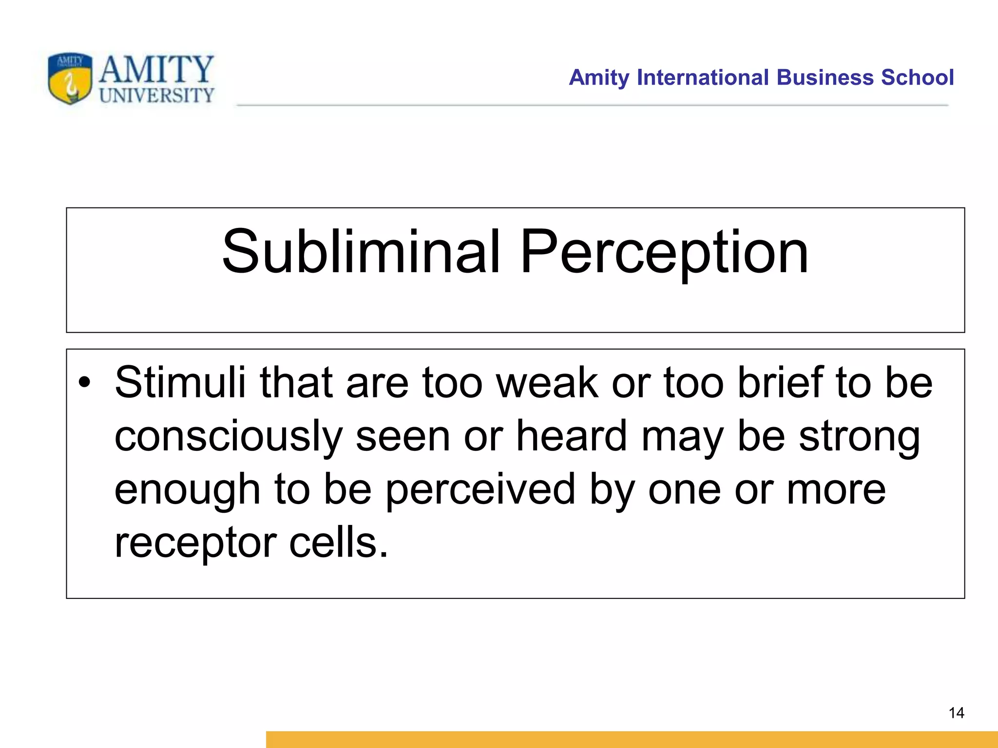 Amity International Business School 
14 
Subliminal Perception 
• Stimuli that are too weak or too brief to be 
consciously seen or heard may be strong 
enough to be perceived by one or more 
receptor cells. 
 
