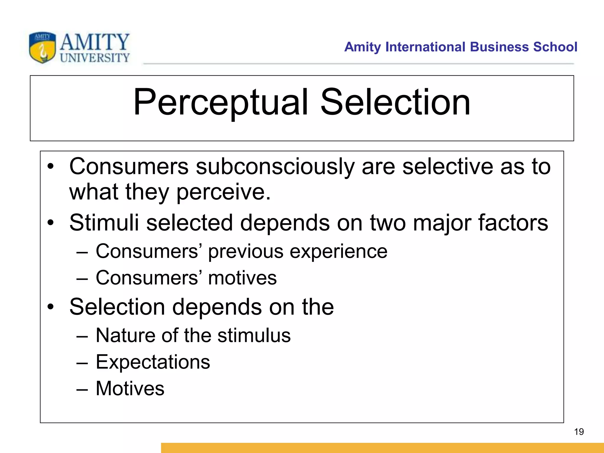 Amity International Business School 
19 
Perceptual Selection 
• Consumers subconsciously are selective as to 
what they perceive. 
• Stimuli selected depends on two major factors 
– Consumers’ previous experience 
– Consumers’ motives 
• Selection depends on the 
– Nature of the stimulus 
– Expectations 
– Motives 
 