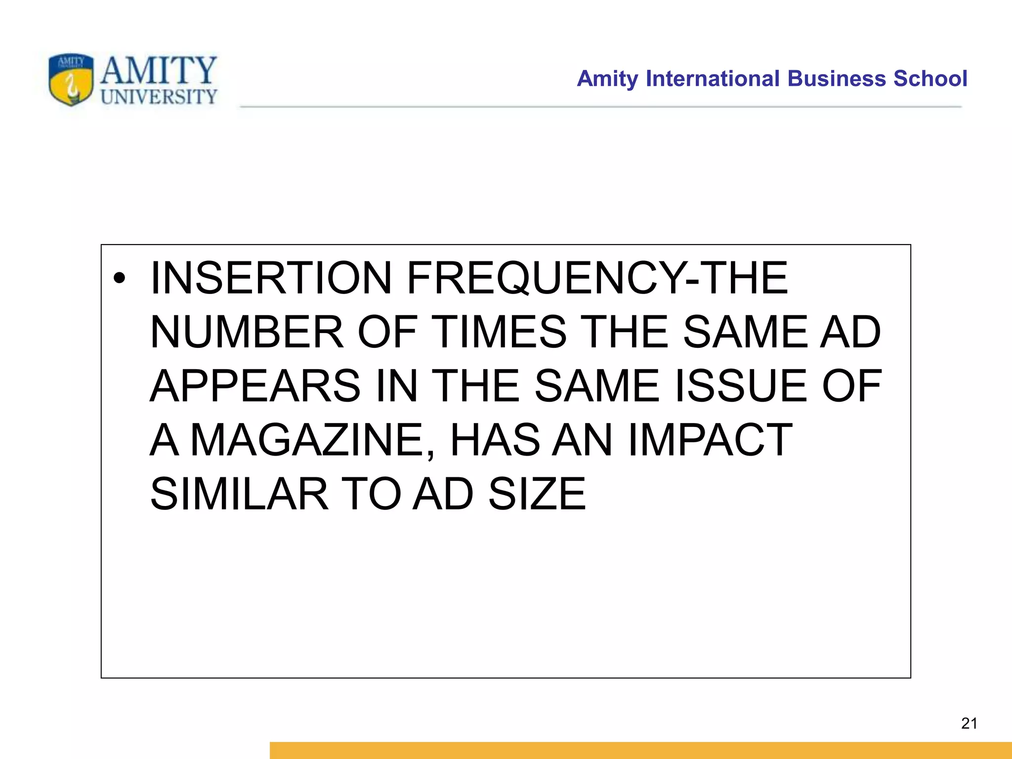 Amity International Business School 
21 
• INSERTION FREQUENCY-THE 
NUMBER OF TIMES THE SAME AD 
APPEARS IN THE SAME ISSUE OF 
A MAGAZINE, HAS AN IMPACT 
SIMILAR TO AD SIZE 
 