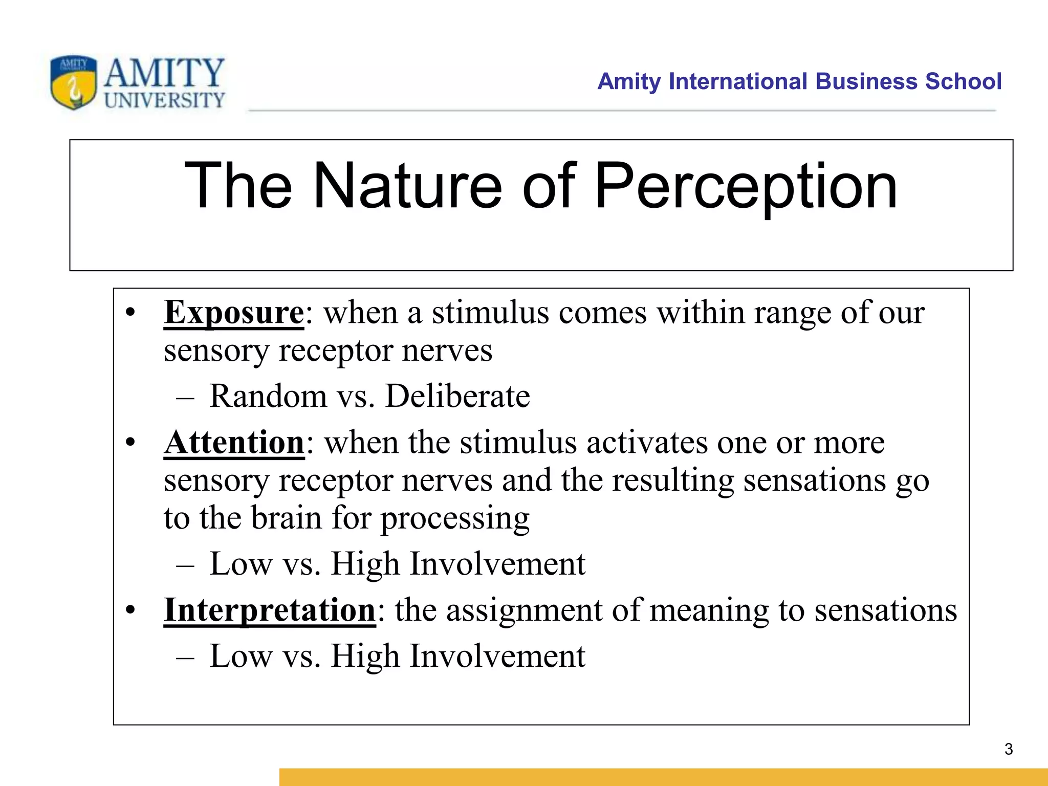Amity International Business School 
3 
The Nature of Perception 
• Exposure: when a stimulus comes within range of our 
sensory receptor nerves 
– Random vs. Deliberate 
• Attention: when the stimulus activates one or more 
sensory receptor nerves and the resulting sensations go 
to the brain for processing 
– Low vs. High Involvement 
• Interpretation: the assignment of meaning to sensations 
– Low vs. High Involvement 
 