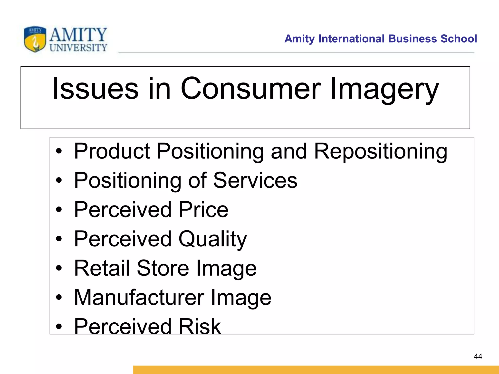 Amity International Business School 
44 
Issues in Consumer Imagery 
• Product Positioning and Repositioning 
• Positioning of Services 
• Perceived Price 
• Perceived Quality 
• Retail Store Image 
• Manufacturer Image 
• Perceived Risk 
 