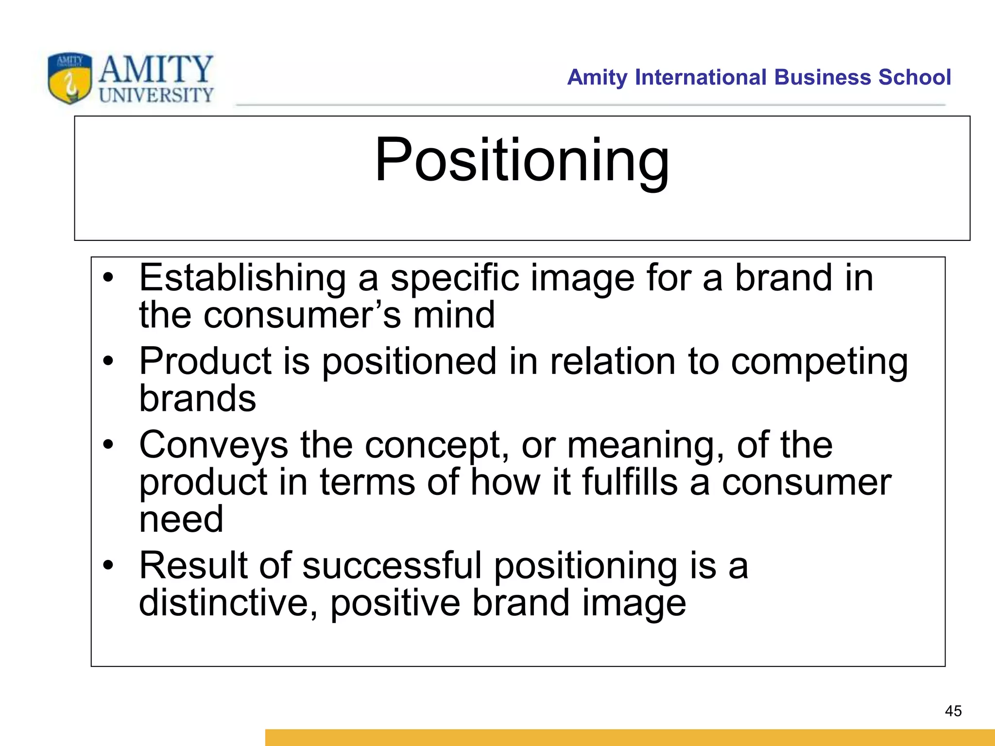 Amity International Business School 
45 
Positioning 
• Establishing a specific image for a brand in 
the consumer’s mind 
• Product is positioned in relation to competing 
brands 
• Conveys the concept, or meaning, of the 
product in terms of how it fulfills a consumer 
need 
• Result of successful positioning is a 
distinctive, positive brand image 
 