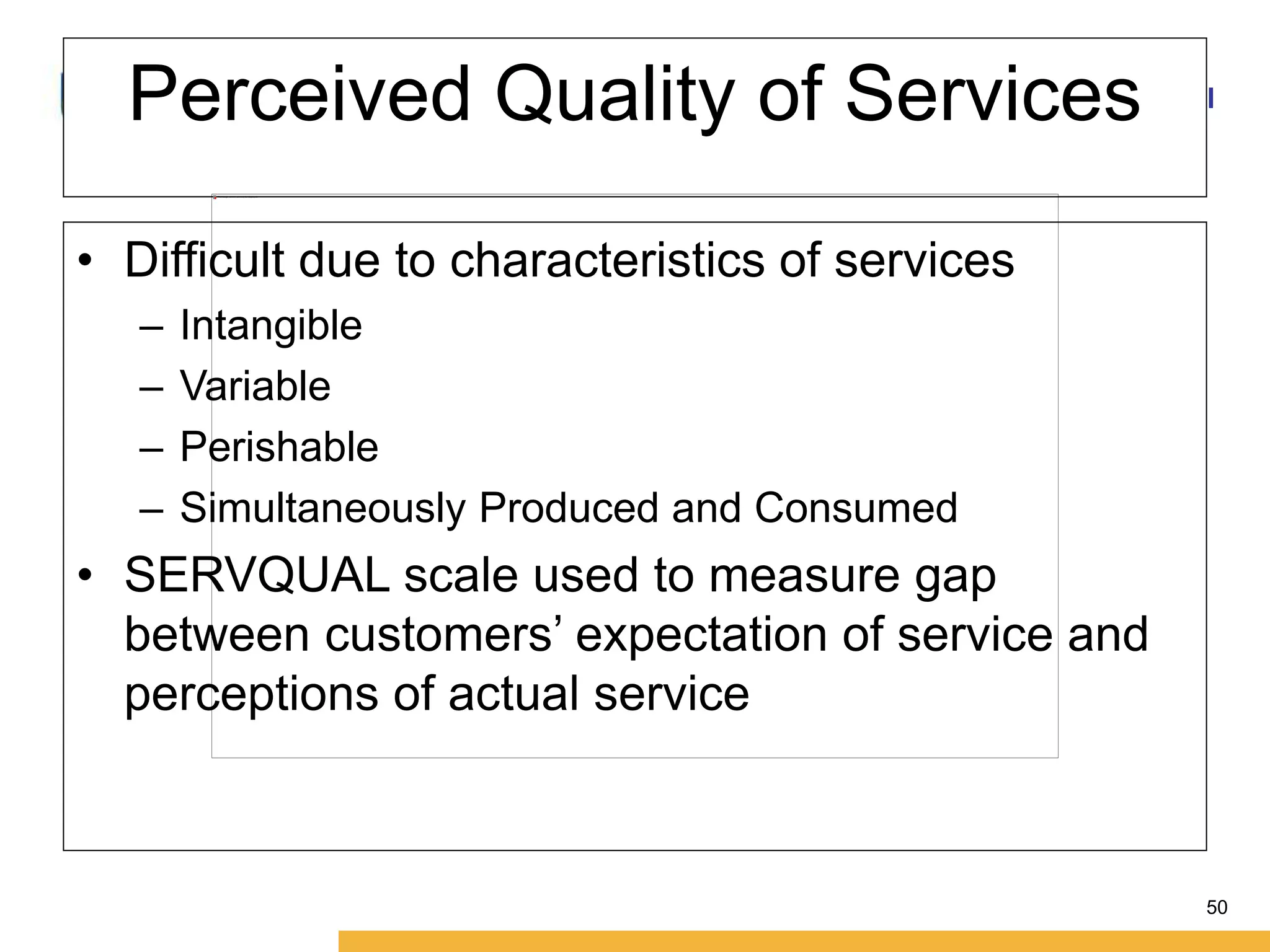 Amity International Business School 
50 
Perceived Quality of Services 
• Difficult due to characteristics of services 
– Intangible 
– Variable 
– Perishable 
– Simultaneously Produced and Consumed 
• SERVQUAL scale used to measure gap 
between customers’ expectation of service and 
perceptions of actual service 
 