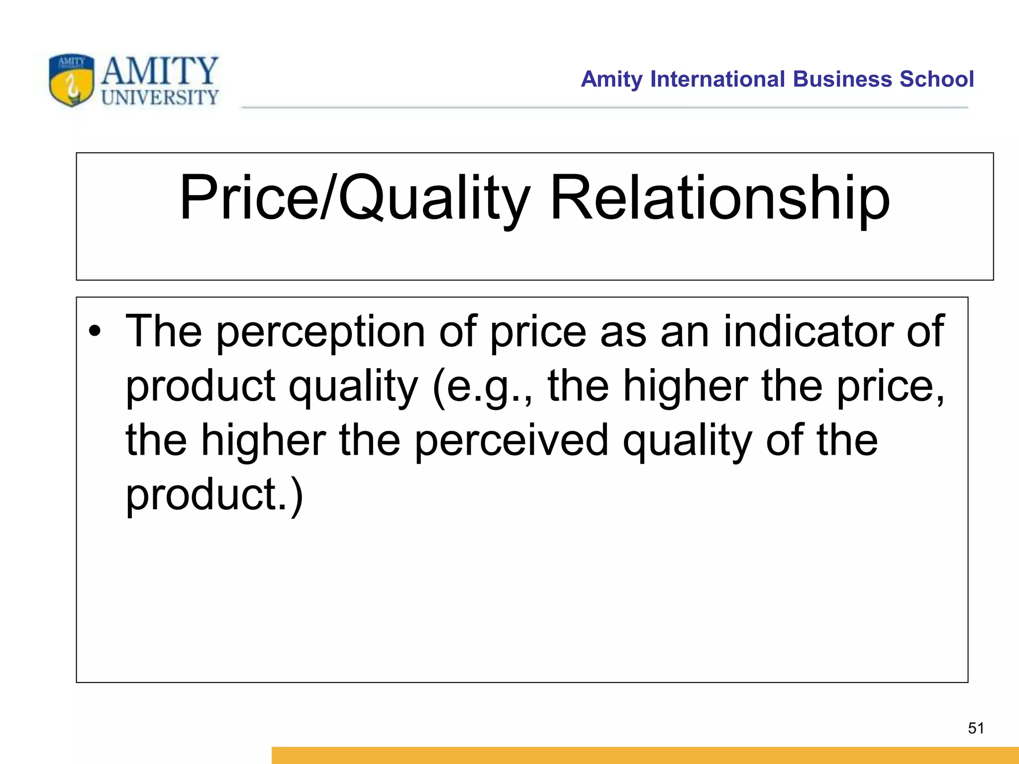 Amity International Business School 
51 
Price/Quality Relationship 
• The perception of price as an indicator of 
product quality (e.g., the higher the price, 
the higher the perceived quality of the 
product.) 
