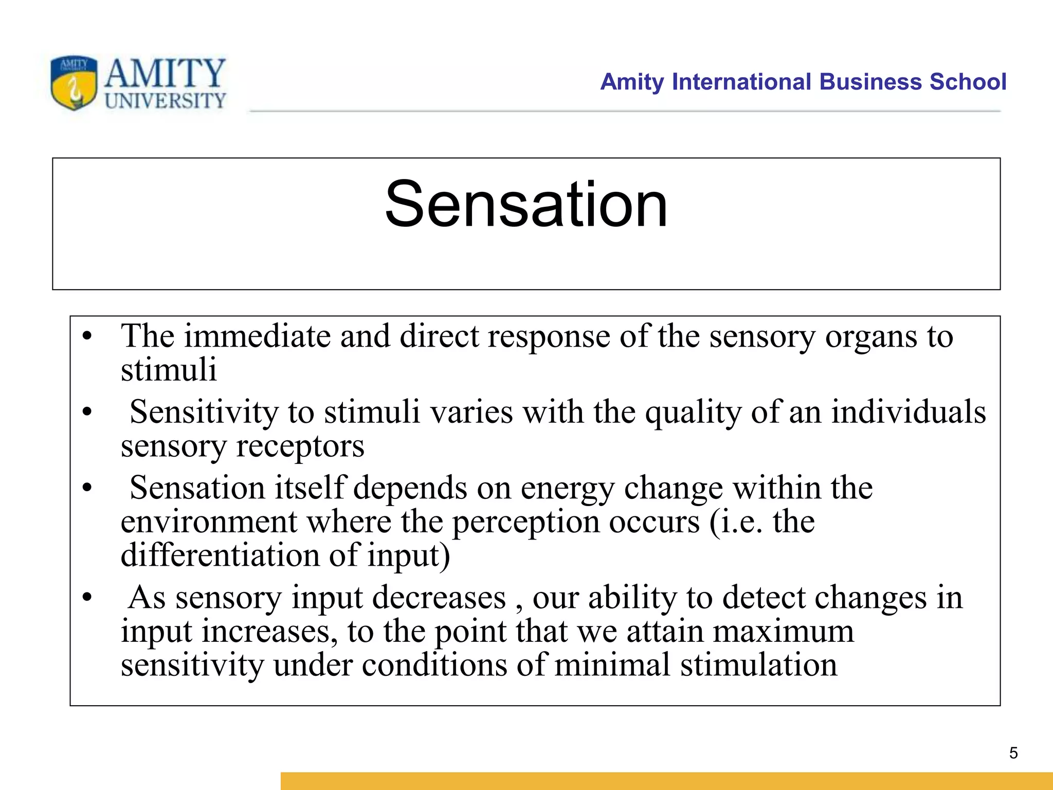 Amity International Business School 
5 
Sensation 
• The immediate and direct response of the sensory organs to 
stimuli 
• Sensitivity to stimuli varies with the quality of an individuals 
sensory receptors 
• Sensation itself depends on energy change within the 
environment where the perception occurs (i.e. the 
differentiation of input) 
• As sensory input decreases , our ability to detect changes in 
input increases, to the point that we attain maximum 
sensitivity under conditions of minimal stimulation 
 