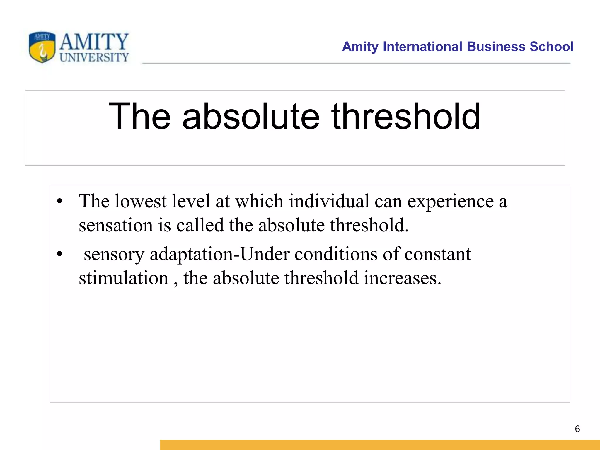 Amity International Business School 
6 
The absolute threshold 
• The lowest level at which individual can experience a 
sensation is called the absolute threshold. 
• sensory adaptation-Under conditions of constant 
stimulation , the absolute threshold increases. 
 