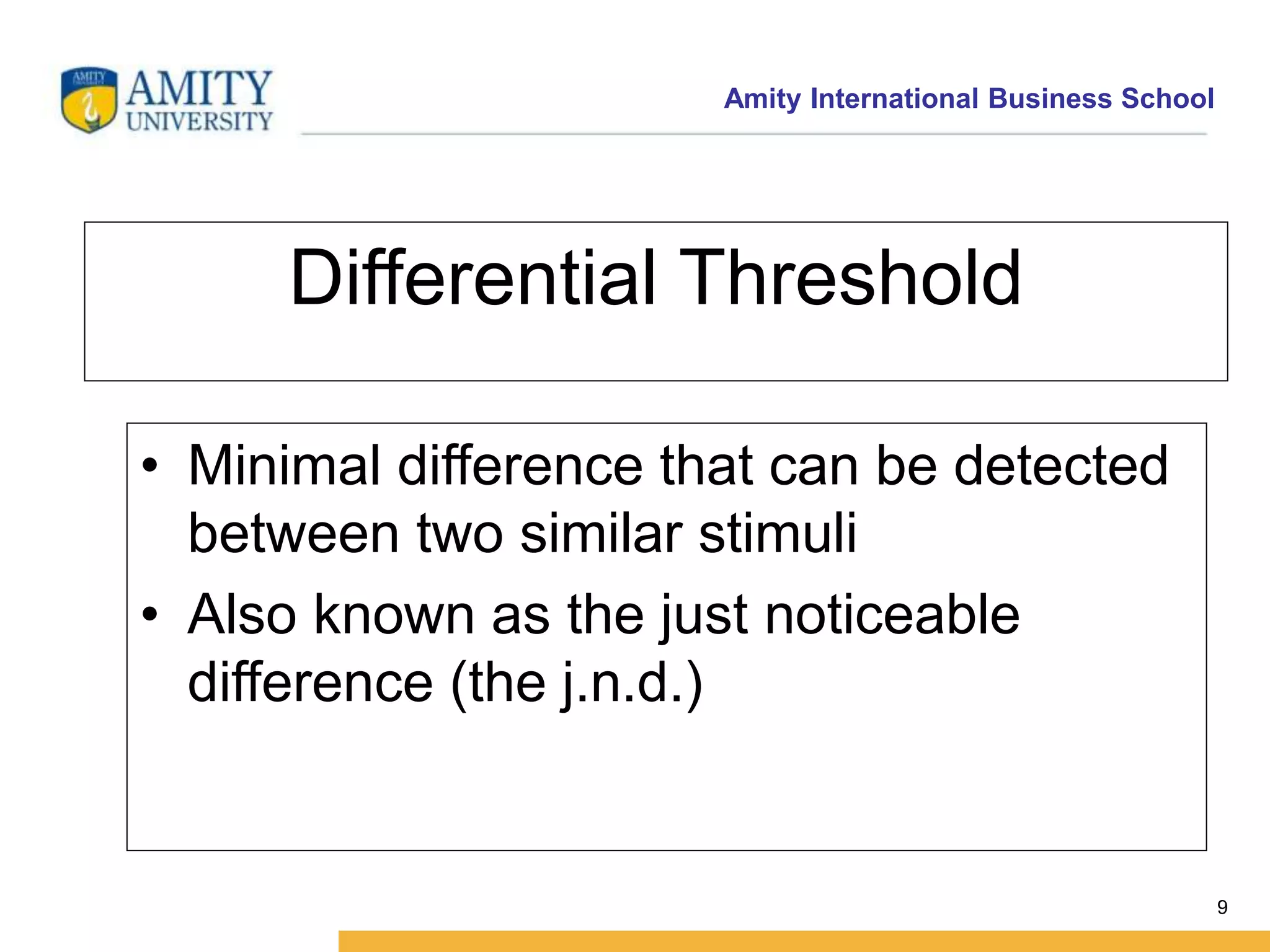 Amity International Business School 
9 
Differential Threshold 
• Minimal difference that can be detected 
between two similar stimuli 
• Also known as the just noticeable 
difference (the j.n.d.) 
 