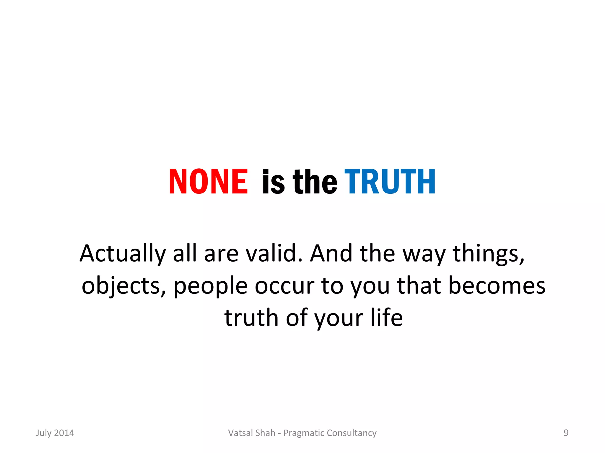 NONE is the TRUTH 
Actually all are valid. And the way things, 
objects, people occur to you that becomes 
truth of your life 
July 2014 Vatsal Shah - Pragmatic Consultancy 9 
 