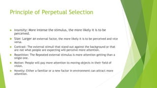 Principle of Perpetual Selection 
 Intensity: More intense the stimulus, the more likely it is to be 
perceived. 
 Size: Larger an external factor, the more likely it is to be perceived and vice 
versa. 
 Contrast: The external stimuli that stand out against the background or that 
are not what people are expecting will perceive more attention. 
 Repetition: The Repeated external stimulus is more attention getting than a 
single one. 
 Motion: People will pay more attention to moving objects in their field of 
vision. 
 Novelty: Either a familiar or a new factor in environment can attract more 
attention. 
 
