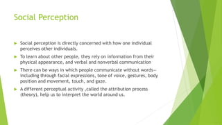 Social Perception 
 Social perception is directly concerned with how one individual 
perceives other individuals. 
 To learn about other people, they rely on information from their 
physical appearance, and verbal and nonverbal communication 
 There can be ways in which people communicate without words— 
including through facial expressions, tone of voice, gestures, body 
position and movement, touch, and gaze. 
 A different perceptual activity ,called the attribution process 
(theory), help us to interpret the world around us. 
 