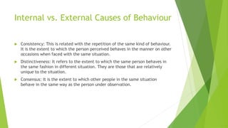 Internal vs. External Causes of Behaviour 
 Consistency: This is related with the repetition of the same kind of behaviour. 
It is the extent to which the person perceived behaves in the manner on other 
occasions when faced with the same situation. 
 Distinctiveness: It refers to the extent to which the same person behaves in 
the same fashion in different situation. They are those that are relatively 
unique to the situation. 
 Consensus: It is the extent to which other people in the same situation 
behave in the same way as the person under observation. 
 