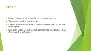 INPUTS 
 Perceived inputs are the objectives, events, people etc. 
 They are received by the perceiver. 
 It begins when environmental stimuli are received through our five 
sense organs. 
 Five sense organs are Eye(Seeing), Ear(Hearing), Skin(Feeling), Nose 
(Smelling), Toung(Tasting). 
 