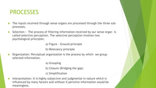 PROCESSES 
 The inputs received through sense organs are processed through the three sub-processes. 
 Selection : The process of filtering information received by our sense organ is 
called selective perception. The selective perception involves two 
psychological principles: 
a) Figure – Ground principle 
b) Relevancy principle 
 Organization: Perceptual organization is the process by which we group 
selected information. 
a) Grouping 
b) Closure (Bridging the gap) 
c) Simplification 
 Interpretation: It is highly subjective and judgmental in nature which is 
influenced by many factors and without it perceive information would be 
meaningless. 
 
