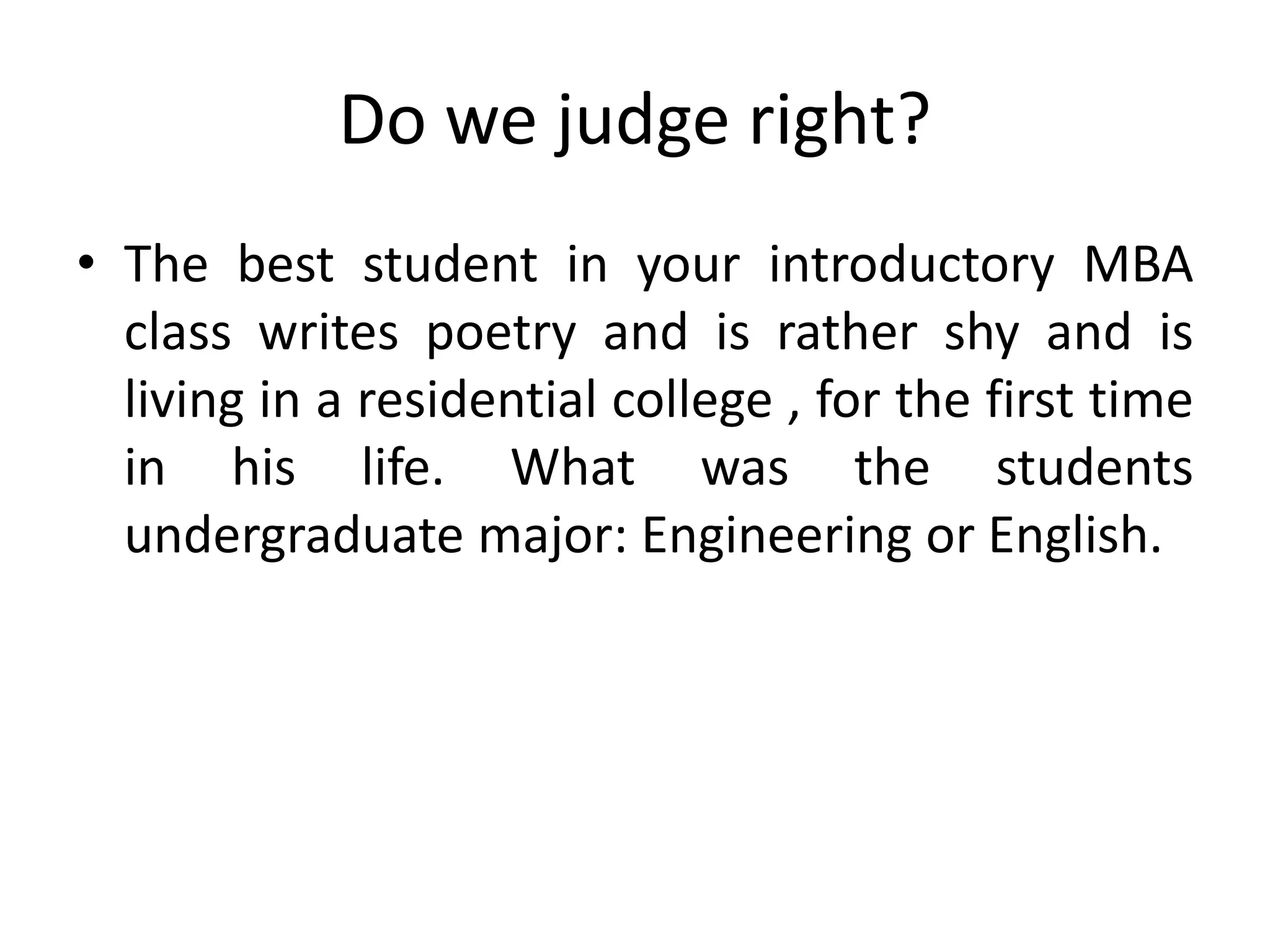 Do we judge right?
• The best student in your introductory MBA
class writes poetry and is rather shy and is
living in a residential college , for the first time
in his life. What was the students
undergraduate major: Engineering or English.
 