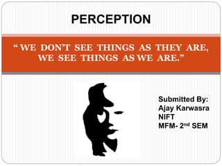 PERCEPTION
“ WE DON’T SEE THINGS AS THEY ARE,
WE SEE THINGS AS WE ARE.”
Submitted By:
Ajay Karwasra
NIFT
MFM- 2nd SEM
 