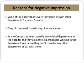 Reasons for Negative Impression
 Some of the observations were they don’t sit with other
departments for lunch / snacks.
 They did not participate in any of internal events.
 As the Cancer treatment ward is very critical department in
the hospital and they also have expert people working in the
department and hence they don’t consider any other
department at par with them.
 