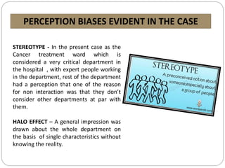 PERCEPTION BIASES EVIDENT IN THE CASE
STEREOTYPE - In the present case as the
Cancer treatment ward which is
considered a very critical department in
the hospital , with expert people working
in the department, rest of the department
had a perception that one of the reason
for non interaction was that they don’t
consider other departments at par with
them.
HALO EFFECT – A general impression was
drawn about the whole department on
the basis of single characteristics without
knowing the reality.
 