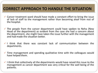 CORRECT APPROACH TO HANDLE THE SITUATION
 Cancer treatment ward should have made a constant effort to bring the issue
of lack of staff to the management rather than becoming aloof from rest of
the hospital.
 The people from the cancer department could have spoken to Neha (New
Head of the department) as evident from the case she had a concern about
the department, she might have taken the issue further with the management
and had made the situation better.
 I think that there was constant lack of communication between the
departments.
 Time management and spending qualitative time with the colleagues would
have helped them.
 I think that collectively all the departments would have raised this issue to the
management as cancer department was very critical for the well being of the
patients.
 