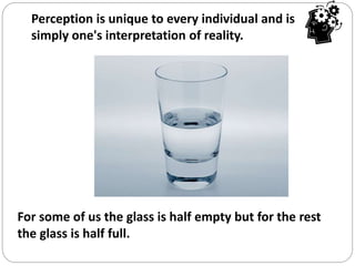 For some of us the glass is half empty but for the rest
the glass is half full.
Perception is unique to every individual and is
simply one's interpretation of reality.
 