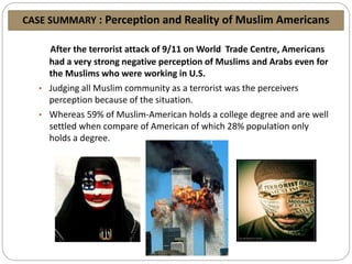CASE SUMMARY : Perception and Reality of Muslim Americans
After the terrorist attack of 9/11 on World Trade Centre, Americans
had a very strong negative perception of Muslims and Arabs even for
the Muslims who were working in U.S.
• Judging all Muslim community as a terrorist was the perceivers
perception because of the situation.
• Whereas 59% of Muslim-American holds a college degree and are well
settled when compare of American of which 28% population only
holds a degree.
 