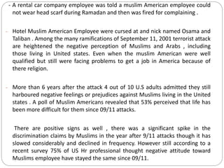 - A rental car company employee was told a muslim American employee could
not wear head scarf during Ramadan and then was fired for complaining .
- Hotel Muslim American Employee were cursed at and nick named Osama and
Taliban . Among the many ramifications of September 11, 2001 terrorist attack
are heightened the negative perception of Muslims and Arabs , including
those living in United states. Even when the muslim American were well
qualified but still were facing problems to get a job in America because of
there religion.
- More than 6 years after the attack 4 out of 10 U.S adults admitted they still
harboured negative feelings or prejudices against Muslims living in the United
states . A poll of Muslim Americans revealed that 53% perceived that life has
been more difficult for them since 09/11 attacks.
There are positive signs as well , there was a significant spike in the
discrimination claims by Muslims in the year after 9/11 attacks though it has
slowed considerably and declined in frequency. However still according to a
recent survey 75% of US Hr professional thought negative attitude toward
Muslims employee have stayed the same since 09/11.
 
