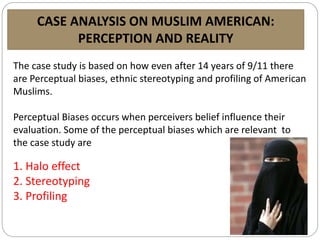 CASE ANALYSIS ON MUSLIM AMERICAN:
PERCEPTION AND REALITY
The case study is based on how even after 14 years of 9/11 there
are Perceptual biases, ethnic stereotyping and profiling of American
Muslims.
Perceptual Biases occurs when perceivers belief influence their
evaluation. Some of the perceptual biases which are relevant to
the case study are
1. Halo effect
2. Stereotyping
3. Profiling
 