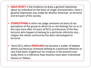  HALO EFFECT is the tendency to draw a general impression
about an individual on the basis of single characteristics. Here a
general impression was made for Muslim American as terrorist
and evil part of the society.
 STEREOTYPING is when we judge someone on basis of our
perception of the group to which he or she belongs For ex as in
the case even after 14 years of 9/11 just because of the few
terrorist who happen to belong to a particular ethnicity race ,
religion the whole community has been stereotyped as
terrorist.
 Since 9/11 ethnic PROFILING has become a matter of debate
where just because someone belong to a particular ethnicity or
race have been singled out For instance in the present case
study there is a reference how muslims have been nicknamed
Osama or Taliban .
 