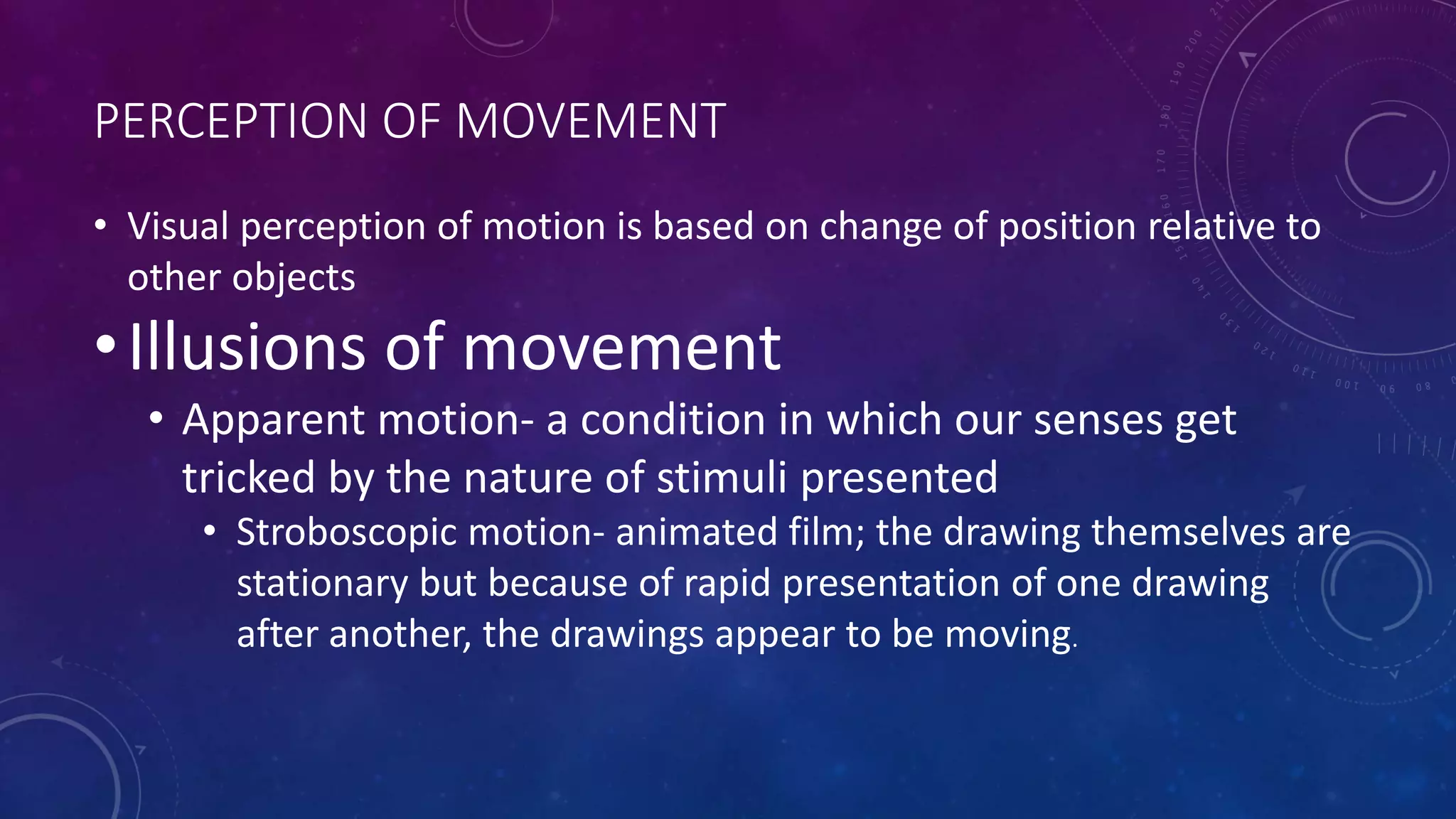 PERCEPTION OF MOVEMENT
• Visual perception of motion is based on change of position relative to
other objects
•Illusions of movement
• Apparent motion- a condition in which our senses get
tricked by the nature of stimuli presented
• Stroboscopic motion- animated film; the drawing themselves are
stationary but because of rapid presentation of one drawing
after another, the drawings appear to be moving.
 