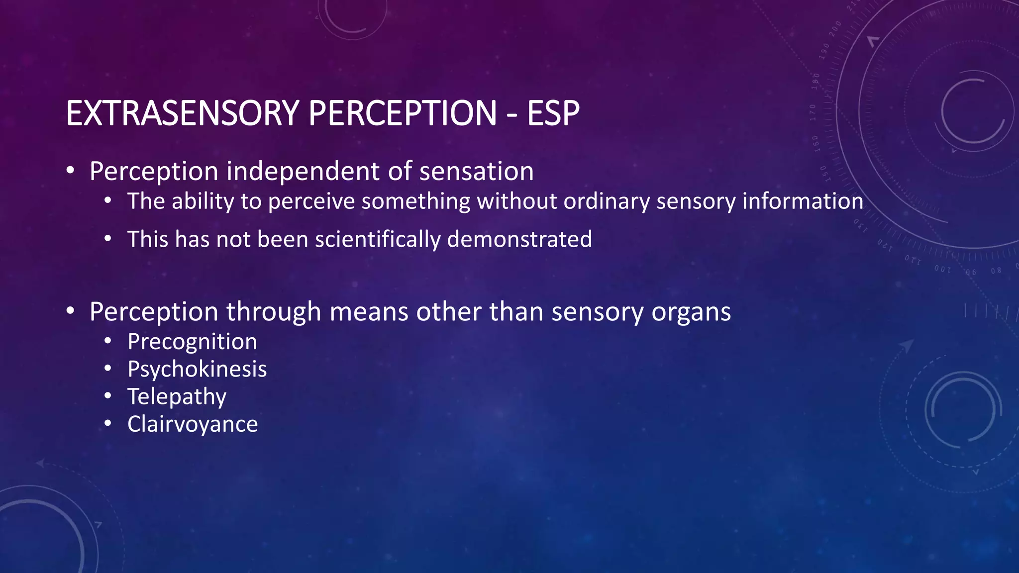 EXTRASENSORY PERCEPTION - ESP
• Perception independent of sensation
• The ability to perceive something without ordinary sensory information
• This has not been scientifically demonstrated
• Perception through means other than sensory organs
• Precognition
• Psychokinesis
• Telepathy
• Clairvoyance
 