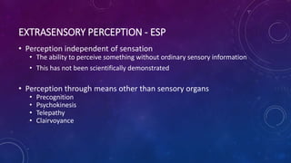 EXTRASENSORY PERCEPTION - ESP
• Perception independent of sensation
• The ability to perceive something without ordinary sensory information
• This has not been scientifically demonstrated
• Perception through means other than sensory organs
• Precognition
• Psychokinesis
• Telepathy
• Clairvoyance
 