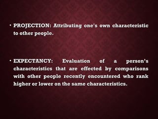• PROJECTION: Attributing one's own characteristicPROJECTION: Attributing one's own characteristic
to other people.to other people.
• EXPECTANCY: Evaluation of a person’sEXPECTANCY: Evaluation of a person’s
characteristics that are effected by comparisonscharacteristics that are effected by comparisons
with other people recently encountered who rankwith other people recently encountered who rank
higher or lower on the same characteristics.higher or lower on the same characteristics.
 