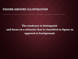 FIGURE-GROUND ILLUSTRATIONFIGURE-GROUND ILLUSTRATION
The tendency to distinguishThe tendency to distinguish
and focus on a stimulus that is classified as figure asand focus on a stimulus that is classified as figure as
opposed to background.opposed to background.
 