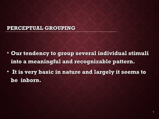 PERCEPTUAL GROUPINGPERCEPTUAL GROUPING
• Our tendency to group several individual stimuliOur tendency to group several individual stimuli
into a meaningful and recognizable pattern.into a meaningful and recognizable pattern.
• It is very basic in nature and largely it seems toIt is very basic in nature and largely it seems to
be inborn.be inborn.
9
 