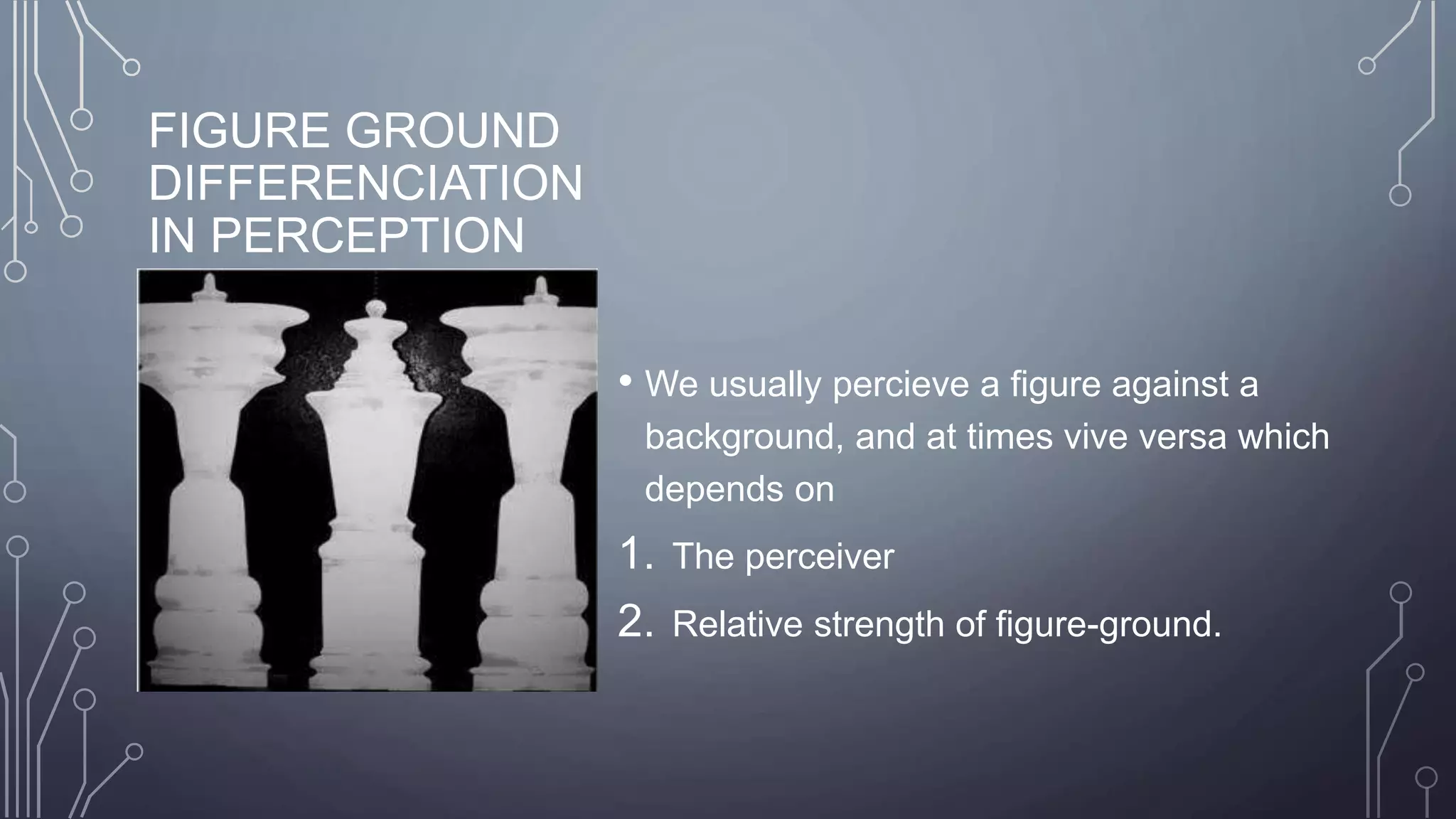 FIGURE GROUND
DIFFERENCIATION
IN PERCEPTION
• We usually percieve a figure against a
background, and at times vive versa which
depends on
1. The perceiver
2. Relative strength of figure-ground.
 