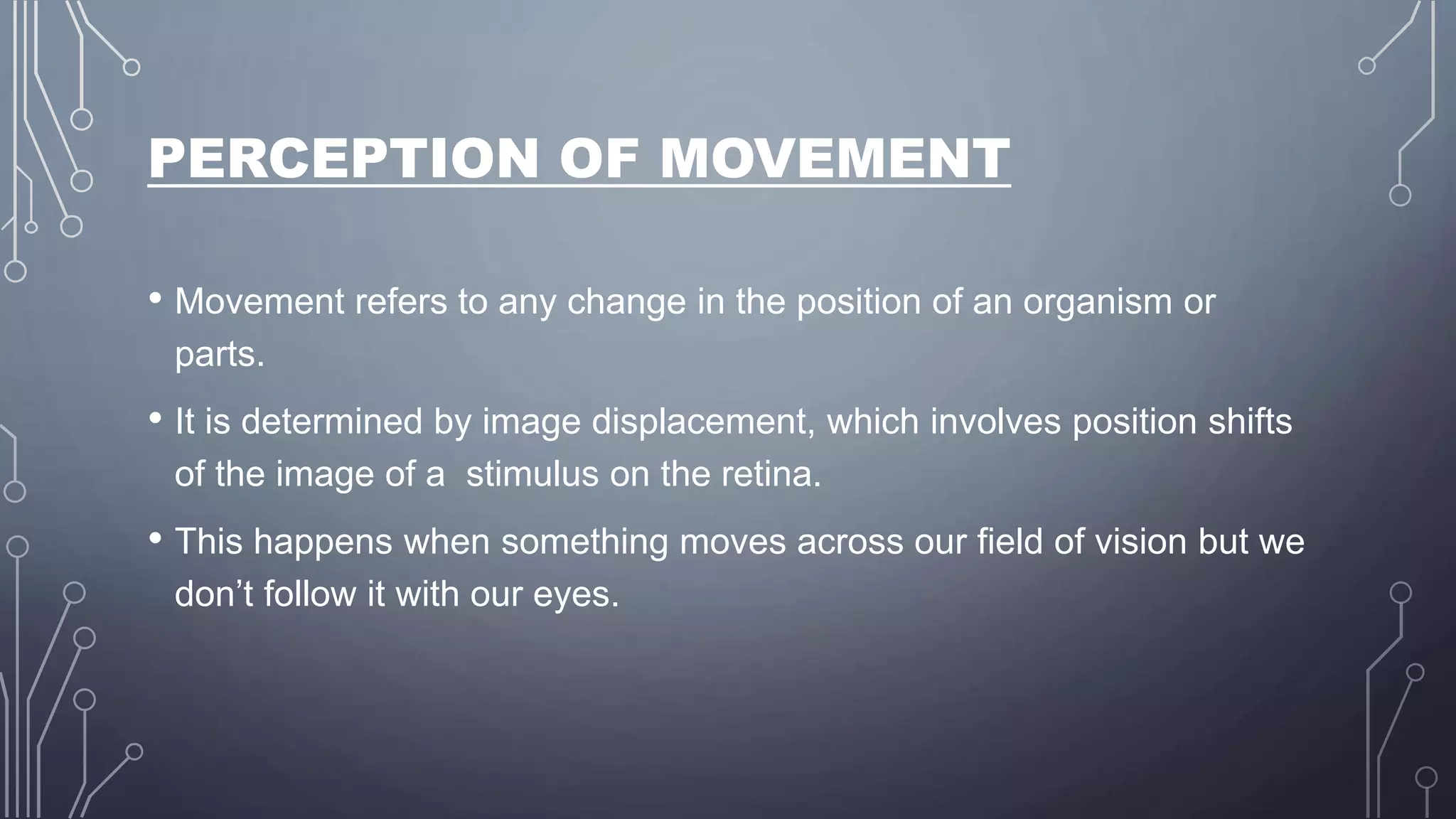 PERCEPTION OF MOVEMENT
• Movement refers to any change in the position of an organism or
parts.
• It is determined by image displacement, which involves position shifts
of the image of a stimulus on the retina.
• This happens when something moves across our field of vision but we
don’t follow it with our eyes.
 