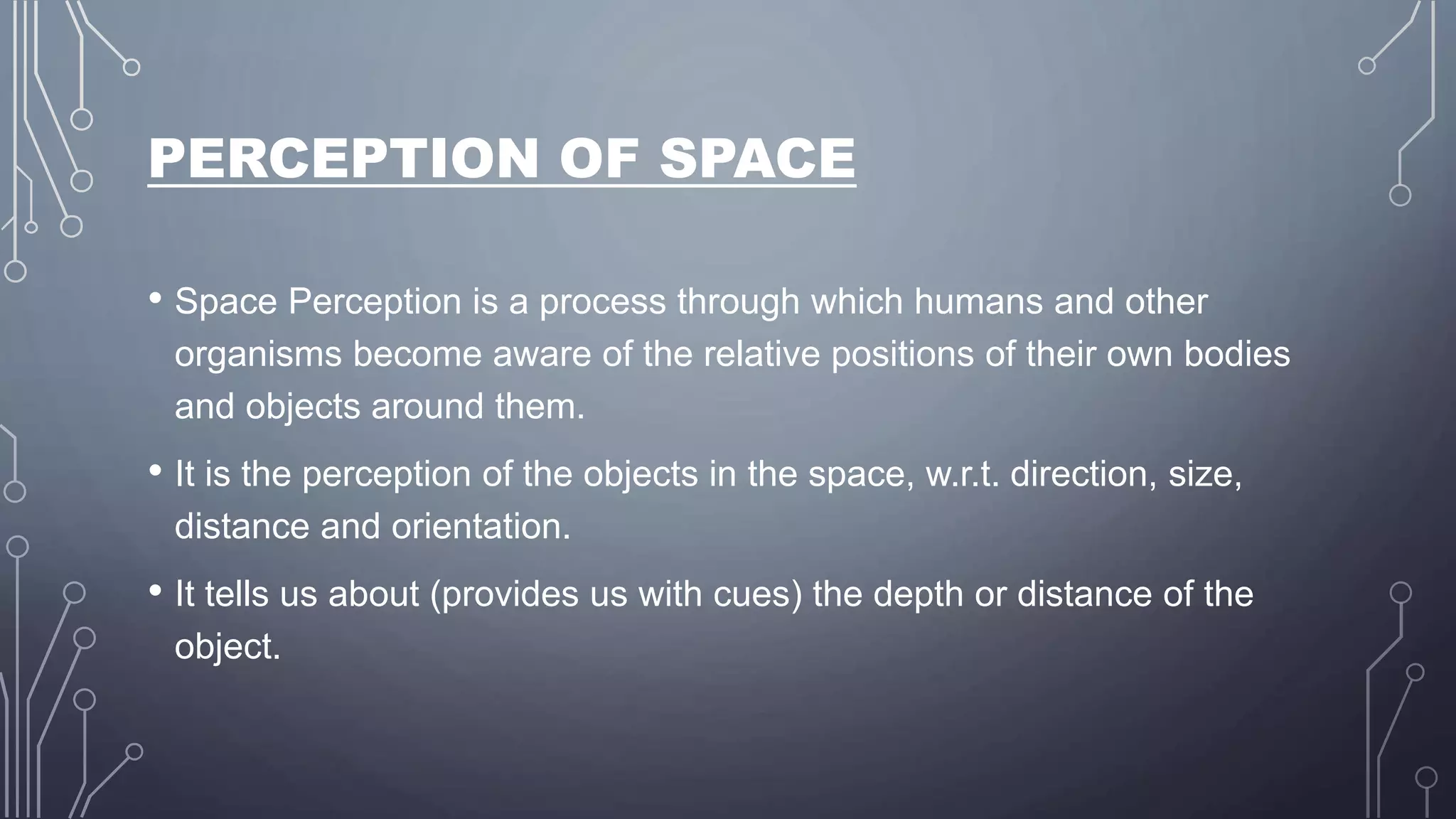 PERCEPTION OF SPACE
• Space Perception is a process through which humans and other
organisms become aware of the relative positions of their own bodies
and objects around them.
• It is the perception of the objects in the space, w.r.t. direction, size,
distance and orientation.
• It tells us about (provides us with cues) the depth or distance of the
object.
 