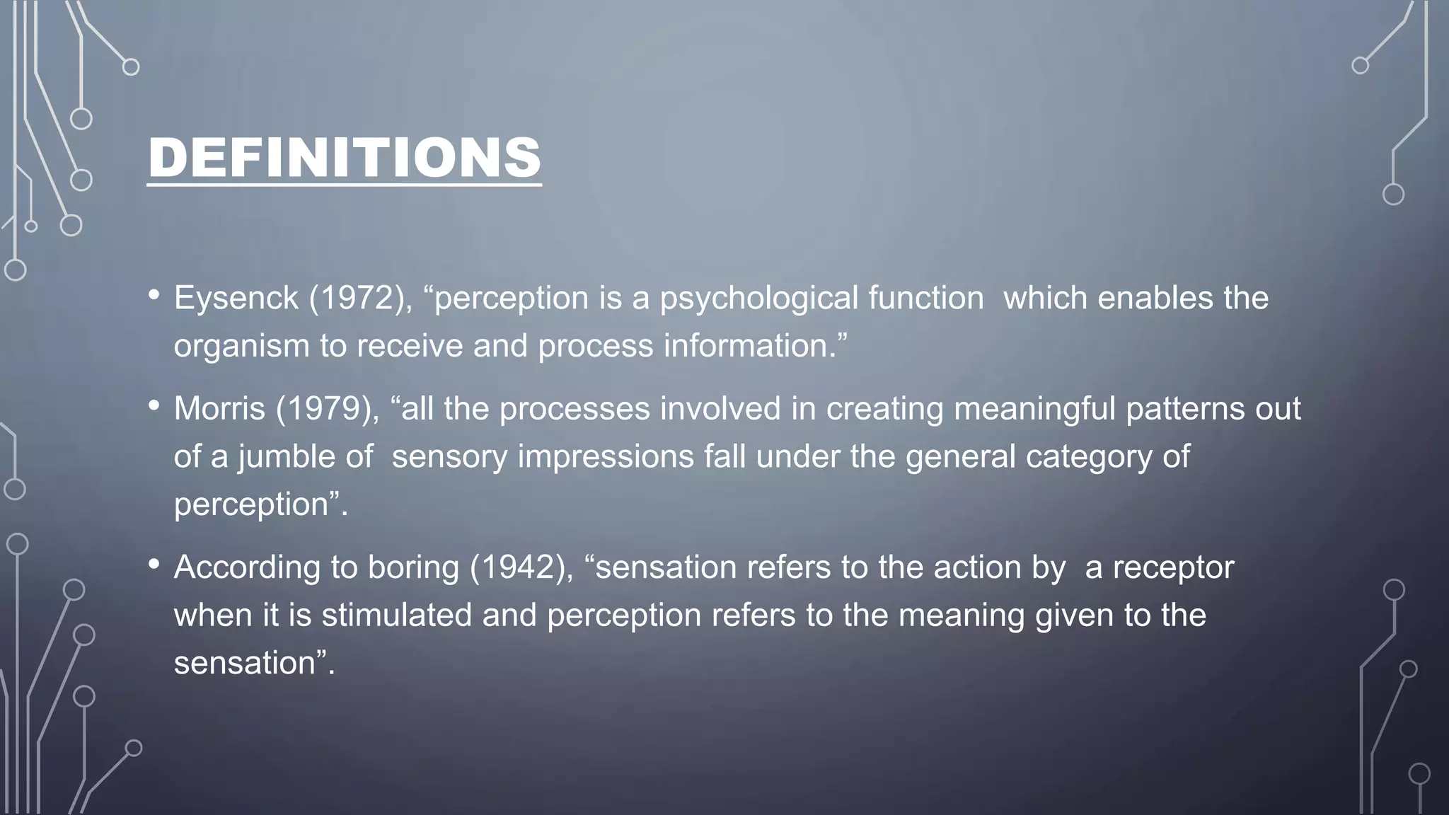 DEFINITIONS
• Eysenck (1972), “perception is a psychological function which enables the
organism to receive and process information.”
• Morris (1979), “all the processes involved in creating meaningful patterns out
of a jumble of sensory impressions fall under the general category of
perception”.
• According to boring (1942), “sensation refers to the action by a receptor
when it is stimulated and perception refers to the meaning given to the
sensation”.
 