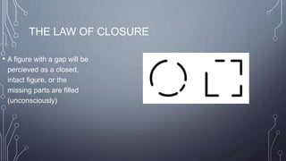 THE LAW OF CLOSURE
• A figure with a gap will be
percieved as a closed,
intact figure, or the
missing parts are filled
(unconsciously)
 