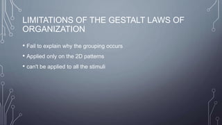 LIMITATIONS OF THE GESTALT LAWS OF
ORGANIZATION
• Fail to explain why the grouping occurs
• Applied only on the 2D patterns
• can't be applied to all the stimuli
 
