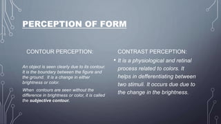 PERCEPTION OF FORM
CONTOUR PERCEPTION:
An object is seen clearly due to its contour.
It is the boundary between the figure and
the ground. It is a change in either
brightness or color.
When contours are seen without the
difference in brightness or color, it is called
the subjective contour.
CONTRAST PERCEPTION:
• It is a physiological and retinal
process related to colors. It
helps in defferentiating between
two stimuli. It occurs due due to
the change in the brightness.
 