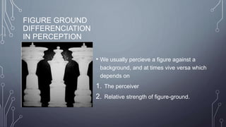 FIGURE GROUND
DIFFERENCIATION
IN PERCEPTION
• We usually percieve a figure against a
background, and at times vive versa which
depends on
1. The perceiver
2. Relative strength of figure-ground.
 