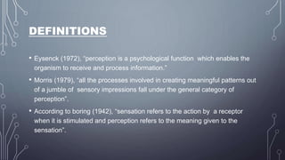 DEFINITIONS
• Eysenck (1972), “perception is a psychological function which enables the
organism to receive and process information.”
• Morris (1979), “all the processes involved in creating meaningful patterns out
of a jumble of sensory impressions fall under the general category of
perception”.
• According to boring (1942), “sensation refers to the action by a receptor
when it is stimulated and perception refers to the meaning given to the
sensation”.
 
