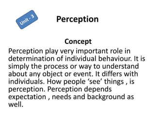 Perception
Concept
Perception play very important role in
determination of individual behaviour. It is
simply the process or way to understand
about any object or event. It differs with
individuals. How people ‘see’ things , is
perception. Perception depends
expectation , needs and background as
well.
 