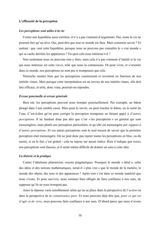 10
L’efficacité de la perception
Les perceptions sont utiles à la vie
Contre une hypothèse aussi extrême, il n’y a pas vraiment d’arguments. Oui, toute la vie ne
pourrait être qu’un rêve. Oui, peut-être que tout ce monde est faux. Mais comment savoir ? Et
surtout : que vaut cette hypothèse, puisque nous ne pouvons pas connaître le « vrai monde »
qui se cache derrière les apparences ? En quoi cela nous intéresse-t-il ?
Non seulement nous ne pouvons rien y faire, mais cela n’a pas vraiment d’intérêt si la vie
qui nous intéresse est cette vie-ci, telle que nous la connaissons. Or pour vivre, et s’orienter
dans ce monde, nos perceptions ne sont pas si trompeuses que cela.
Nietzsche montre bien que les perceptions construisent et inventent en fonction de nos
intérêts vitaux. Mais puisque cette interprétation est au service de nos intérêts vitaux, elle doit
être efficace, et utile, donc vraie, pourrait-on répondre.
Erreur ponctuelle et erreur générale
Bien sûr, les perceptions peuvent nous tromper ponctuellement. Par exemple, un bâton
plongé dans l’eau semble cassé. Mais pour le savoir, on peut toucher le bâton, ou le sortir de
l’eau. C’est-à-dire qu’on peut corriger la perception trompeuse en faisant appel à d’autres
perceptions. Il ne faudrait donc pas dire que c’est « les perceptions » en général qui sont
mensongères, mais plutôt une perception particulière, et qu’elle est mensongère par rapport à
d’autres perceptions. Et ces autres perceptions sont le seul moyen de savoir que la première
perception était mensongère. On ne peut donc pas rejeter toutes les perceptions en bloc, ou du
moins, si on le fait, c’est gratuit : cela ne repose sur aucun indice. Rien n’indique que toutes
nos perceptions sont fausses, et il serait même difficile de donner un sens à cette idée.
La théorie et la pratique
Contre l’idéalisme platonicien, soyons pragmatiques. Pourquoi le monde « idéal », celui
des idées et des notions mathématiques, serait-il « plus vrai » que le monde de la matière, le
monde des objets, des sens et des apparences ? Après tout c’est dans ce monde matériel que
nous vivons. Et pour survivre, nous sommes bien obligés de faire confiance à nos sens, de
supposer qu’ils ne nous trompent pas.
Ainsi la réponse varie sensiblement selon qu’on se place dans la perspective de l’action ou
dans la perspective de la connaissance pure. Et nous pouvons déjà dire que, pour ce qui est
d’agir et de vivre, nous pouvons faire confiance à nos sens. D’abord parce que nous n’avons
 