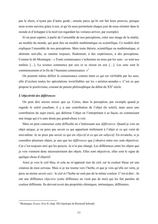 11
pas le choix, n’ayant pas d’autre guide ; ensuite parce qu’ils ont fait leurs preuves, puisque
nous avons survécu grâce à eux, et qu’ils nous permettent chaque jour de nous orienter dans le
monde et d’échapper à la mort (en regardant les voitures arriver, par exemple).
Et on peut espérer, à partir de l’ensemble de nos perceptions, créer une image de la réalité,
un modèle du monde, qui peut être un modèle mathématique ou scientifique. Ce modèle doit
expliquer l’ensemble de nos perceptions. Mais toute théorie, scientifique ou mathématique, si
abstraite soit-elle, se ramène toujours, finalement, à des expériences, à des perceptions.
Comme le dit Montaigne : « Toute connaissance s’achemine en nous par les sens : ce sont nos
maîtres […]. La science commence par eux et se résout en eux […]. Les sens sont le
commencement et la fin de l’humaine connaissance. »1
On pourrait même définir la connaissance comme étant ce qui est vérifiable par les sens,
afin d’exclure toutes les spéculations invérifiables sur les « arrières-mondes ». C’est ce que
propose le positivisme, courant de pensée philosophique du début du XXe
siècle.
L’objectivité des différences
On peut dire encore mieux que ça. Certes, dans la perception, par exemple quand je
regarde le soleil couchant, il y a une contribution de l’objet (le soleil), mais aussi une
contribution du sujet (moi), qui déforme l’objet en l’interprétant à sa façon, en construisant
une image qui n’a sans doute pas grand-chose à voir.
Mais on peut contourner cette difficulté en s’intéressant aux différences. Quand je vois un
objet unique, je ne peux pas savoir ce qui appartient réellement à l’objet et ce qui vient de
moi-même. Je ne peux pas savoir ce qui est objectif et ce qui est subjectif. En revanche, si je
considère plusieurs objets, je sais que les différences que j’observe entre eux sont objectives.
Car c’est toujours moi qui les perçois. Je n’ai pas changé. Les différences entre les objets que
je vois viennent donc nécessairement des objets. Elles sont objectives, elles sont le signe de
quelque chose d’objectif.
Ainsi je vois le ciel bleu, et cela ne m’apprend rien du ciel, car la couleur bleue est une
création de mon cerveau. Mais si je me tourne vers l’herbe, et que je vois qu’elle est verte, je
peux au moins savoir ceci : le ciel et l’herbe ne sont pas de la même couleur. C’est-à-dire : ils
ont une différence objective (cette différence ne vient pas de moi) qui les fait paraître de
couleur différente. Ils doivent avoir des propriétés chimiques, intrinsèques, différentes.
1
Montaigne, Essais, livre II, chap. XII (Apologie de Raimond Sebond).
 