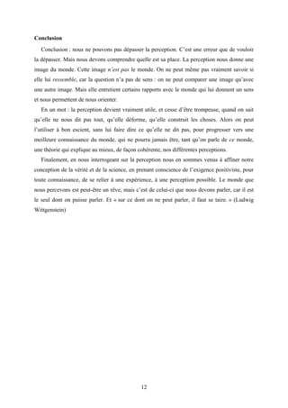 12
Conclusion
Conclusion : nous ne pouvons pas dépasser la perception. C’est une erreur que de vouloir
la dépasser. Mais nous devons comprendre quelle est sa place. La perception nous donne une
image du monde. Cette image n’est pas le monde. On ne peut même pas vraiment savoir si
elle lui ressemble, car la question n’a pas de sens : on ne peut comparer une image qu’avec
une autre image. Mais elle entretient certains rapports avec le monde qui lui donnent un sens
et nous permettent de nous orienter.
En un mot : la perception devient vraiment utile, et cesse d’être trompeuse, quand on sait
qu’elle ne nous dit pas tout, qu’elle déforme, qu’elle construit les choses. Alors on peut
l’utiliser à bon escient, sans lui faire dire ce qu’elle ne dit pas, pour progresser vers une
meilleure connaissance du monde, qui ne pourra jamais être, tant qu’on parle de ce monde,
une théorie qui explique au mieux, de façon cohérente, nos différentes perceptions.
Finalement, en nous interrogeant sur la perception nous en sommes venus à affiner notre
conception de la vérité et de la science, en prenant conscience de l’exigence positiviste, pour
toute connaissance, de se relier à une expérience, à une perception possible. Le monde que
nous percevons est peut-être un rêve, mais c’est de celui-ci que nous devons parler, car il est
le seul dont on puisse parler. Et « sur ce dont on ne peut parler, il faut se taire. » (Ludwig
Wittgenstein)
 